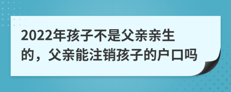 2022年孩子不是父親親生的，父親能注銷孩子的戶口嗎