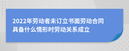 2022年勞動者未訂立書面勞動合同具備什么情形時勞動關系成立