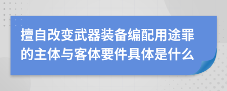 擅自改變武器裝備編配用途罪的主體與客體要件具體是什么