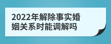 2022年解除事實(shí)婚姻關(guān)系時能調(diào)解嗎