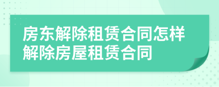 房東解除租賃合同怎樣解除房屋租賃合同