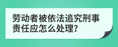 勞動(dòng)者被依法追究刑事責(zé)任應(yīng)怎么處理？