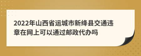 2022年山西省運(yùn)城市新絳縣交通違章在網(wǎng)上可以通過郵政代辦嗎