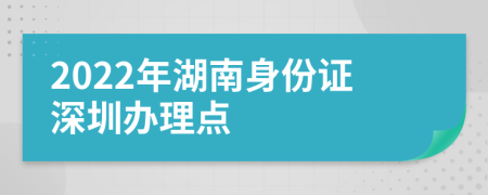 2022年湖南身份證深圳辦理點(diǎn)