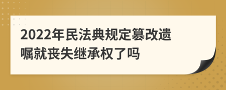 2022年民法典規(guī)定篡改遺囑就喪失繼承權(quán)了嗎