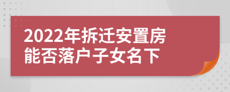 2022年拆遷安置房能否落戶子女名下