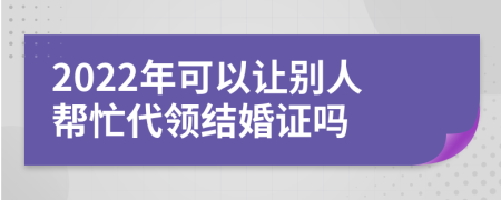 2022年可以讓別人幫忙代領(lǐng)結(jié)婚證嗎