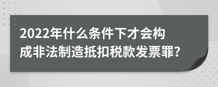 2022年什么條件下才會構成非法制造抵扣稅款發(fā)票罪？