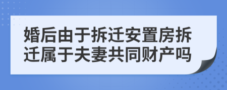 婚后由于拆遷安置房拆遷屬于夫妻共同財產(chǎn)嗎