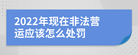 2022年現(xiàn)在非法營運應(yīng)該怎么處罰