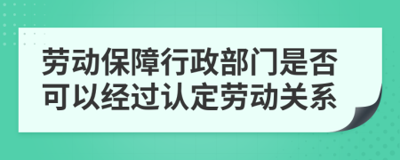 勞動保障行政部門是否可以經(jīng)過認定勞動關(guān)系
