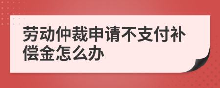 勞動(dòng)仲裁申請不支付補(bǔ)償金怎么辦