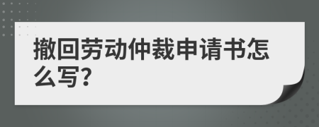 撤回勞動仲裁申請書怎么寫？