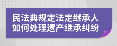 民法典規(guī)定法定繼承人如何處理遺產(chǎn)繼承糾紛