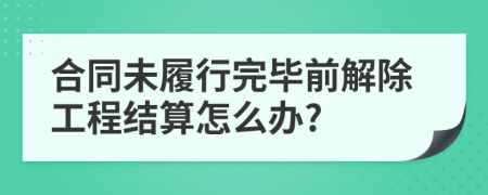 合同未履行完畢前解除工程結(jié)算怎么辦?
