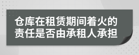 倉庫在租賃期間著火的責任是否由承租人承擔