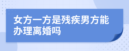 女方一方是殘疾男方能辦理離婚嗎