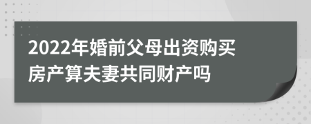 2022年婚前父母出資購買房產(chǎn)算夫妻共同財產(chǎn)嗎