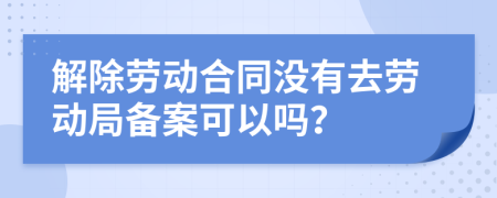 解除勞動合同沒有去勞動局備案可以嗎？