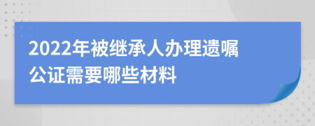 2022年被繼承人辦理遺囑公證需要哪些材料