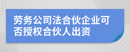 勞務公司法合伙企業(yè)可否授權合伙人出資