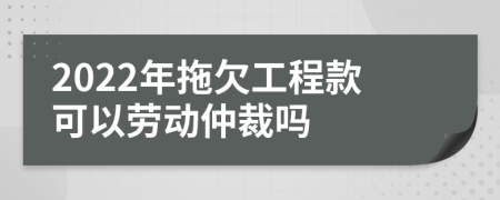 2022年拖欠工程款可以勞動仲裁嗎