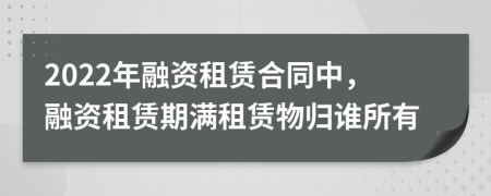 2022年融資租賃合同中，融資租賃期滿租賃物歸誰所有
