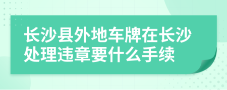 長(zhǎng)沙縣外地車牌在長(zhǎng)沙處理違章要什么手續(xù)
