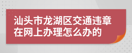 汕頭市龍湖區(qū)交通違章在網(wǎng)上辦理怎么辦的
