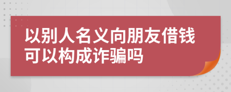 以別人名義向朋友借錢可以構(gòu)成詐騙嗎