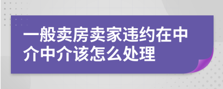 一般賣房賣家違約在中介中介該怎么處理