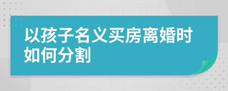 以孩子名義買房離婚時如何分割
