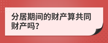 分居期間的財產(chǎn)算共同財產(chǎn)嗎？