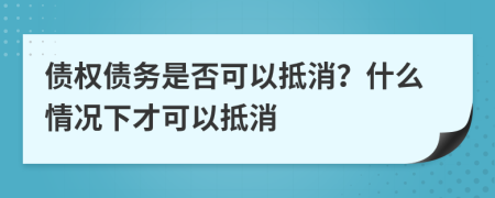 債權(quán)債務(wù)是否可以抵消？什么情況下才可以抵消