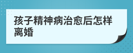 孩子精神病治愈后怎樣離婚