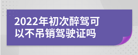 2022年初次醉駕可以不吊銷駕駛證嗎