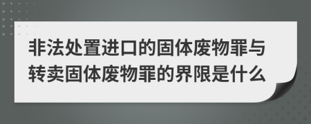非法處置進(jìn)口的固體廢物罪與轉(zhuǎn)賣固體廢物罪的界限是什么