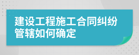 建設(shè)工程施工合同糾紛管轄如何確定