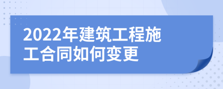 2022年建筑工程施工合同如何變更
