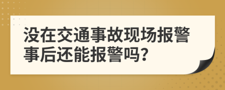 沒在交通事故現(xiàn)場報警事后還能報警嗎？