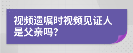 視頻遺囑時視頻見證人是父親嗎？