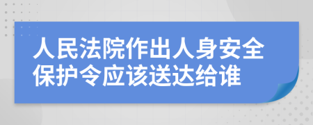 人民法院作出人身安全保護令應(yīng)該送達給誰