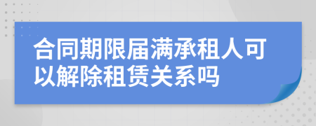 合同期限屆滿承租人可以解除租賃關系嗎