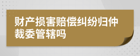 財(cái)產(chǎn)損害賠償糾紛歸仲裁委管轄嗎