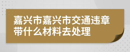 嘉興市嘉興市交通違章帶什么材料去處理