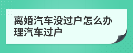 離婚汽車沒過戶怎么辦理汽車過戶