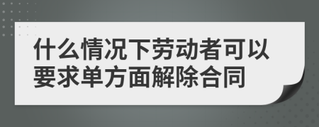 什么情況下勞動(dòng)者可以要求單方面解除合同