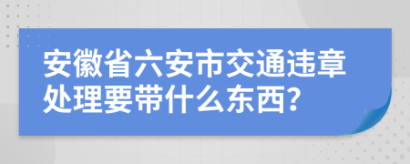 安徽省六安市交通違章處理要帶什么東西？