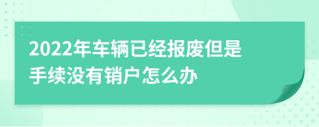 2022年車輛已經(jīng)報廢但是手續(xù)沒有銷戶怎么辦