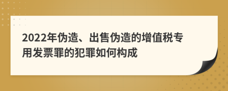 2022年偽造、出售偽造的增值稅專用發(fā)票罪的犯罪如何構(gòu)成